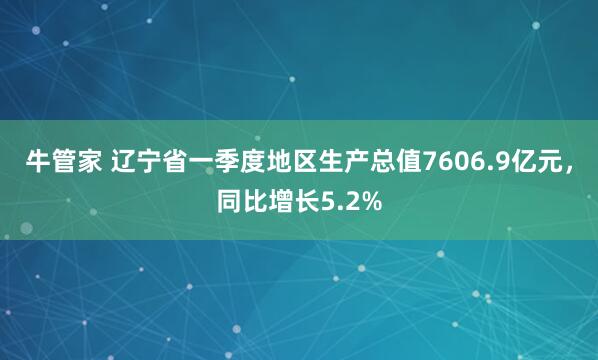 牛管家 辽宁省一季度地区生产总值7606.9亿元，同比增长5.2%
