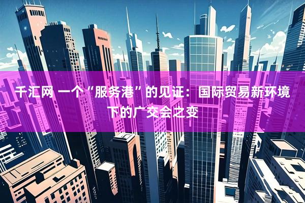 千汇网 一个“服务港”的见证：国际贸易新环境下的广交会之变