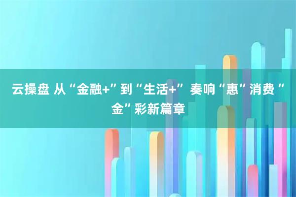 云操盘 从“金融+”到“生活+” 奏响“惠”消费“金”彩新篇章