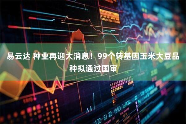 易云达 种业再迎大消息！99个转基因玉米大豆品种拟通过国审