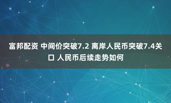 富邦配资 中间价突破7.2 离岸人民币突破7.4关口 人民币后续走势如何