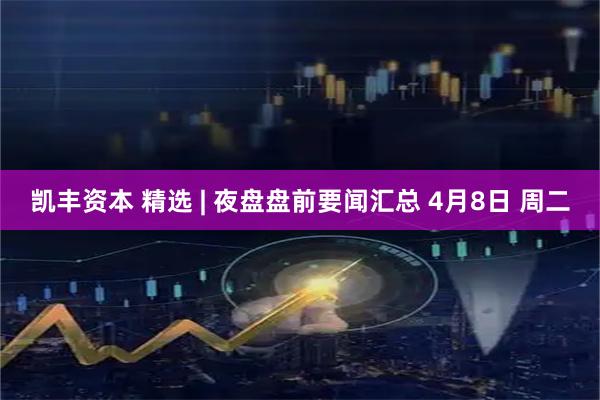 凯丰资本 精选 | 夜盘盘前要闻汇总 4月8日 周二