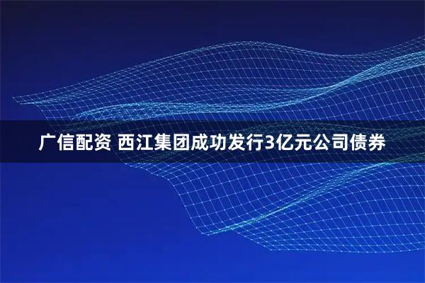 广信配资 西江集团成功发行3亿元公司债券
