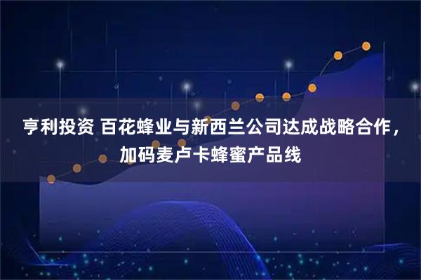 亨利投资 百花蜂业与新西兰公司达成战略合作，加码麦卢卡蜂蜜产品线