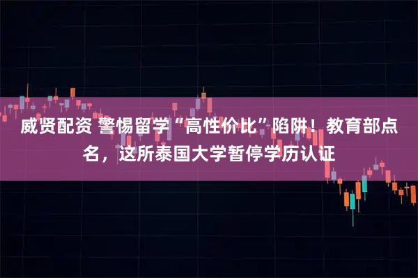 威贤配资 警惕留学“高性价比”陷阱！教育部点名，这所泰国大学暂停学历认证