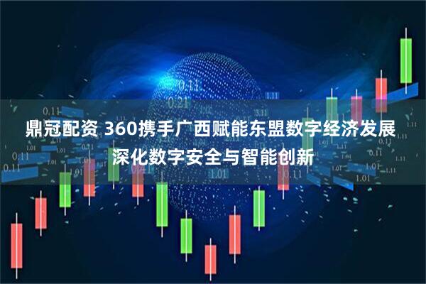 鼎冠配资 360携手广西赋能东盟数字经济发展 深化数字安全与智能创新