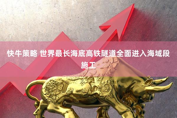 快牛策略 世界最长海底高铁隧道全面进入海域段施工