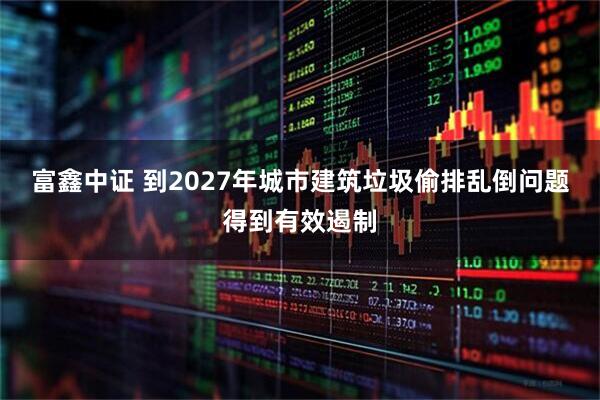 富鑫中证 到2027年城市建筑垃圾偷排乱倒问题得到有效遏制