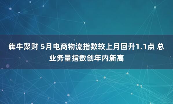 犇牛聚财 5月电商物流指数较上月回升1.1点 总业务量指数创年内新高