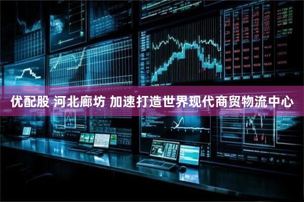 优配股 河北廊坊 加速打造世界现代商贸物流中心