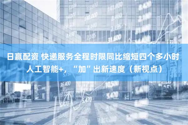 日赢配资 快递服务全程时限同比缩短四个多小时 人工智能+，“加”出新速度（新视点）