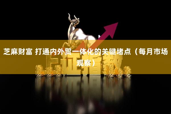 芝麻财富 打通内外贸一体化的关键堵点（每月市场观察）