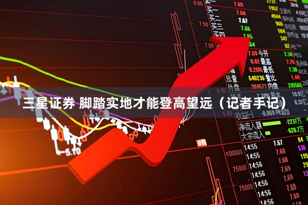 三星证券 脚踏实地才能登高望远（记者手记）