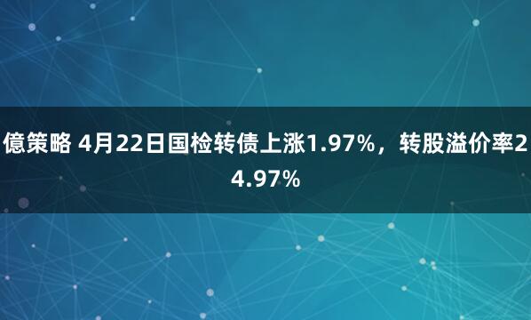 億策略 4月22日国检转债上涨1.97%，转股溢价率24.97%