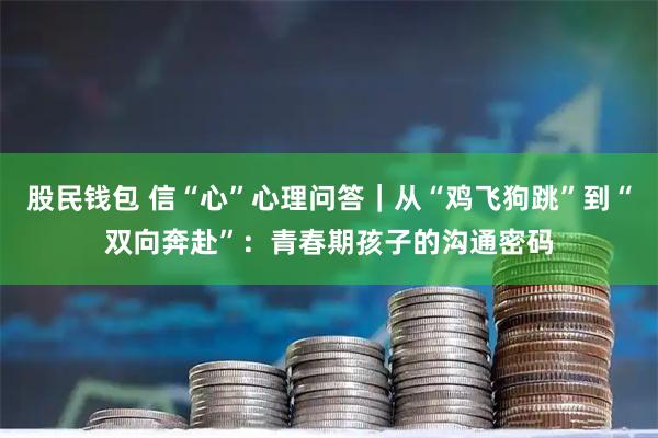 股民钱包 信“心”心理问答｜从“鸡飞狗跳”到“双向奔赴”：青春期孩子的沟通密码