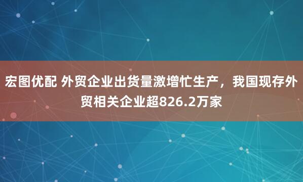 宏图优配 外贸企业出货量激增忙生产，我国现存外贸相关企业超826.2万家