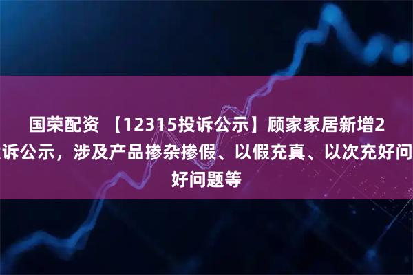 国荣配资 【12315投诉公示】顾家家居新增2件投诉公示，涉及产品掺杂掺假、以假充真、以次充好问题等
