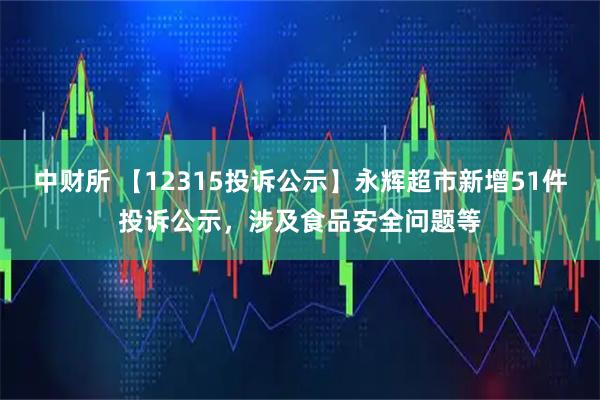 中财所 【12315投诉公示】永辉超市新增51件投诉公示，涉及食品安全问题等