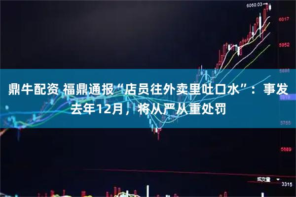 鼎牛配资 福鼎通报“店员往外卖里吐口水”：事发去年12月，将从严从重处罚