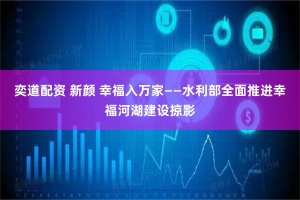 奕道配资 新颜 幸福入万家——水利部全面推进幸福河湖建设掠影