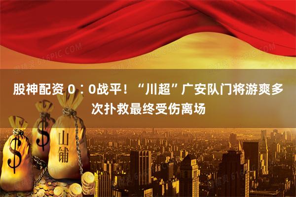 股神配资 0∶0战平！“川超”广安队门将游爽多次扑救最终受伤离场