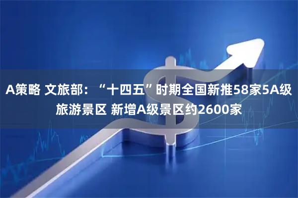 A策略 文旅部：“十四五”时期全国新推58家5A级旅游景区 新增A级景区约2600家