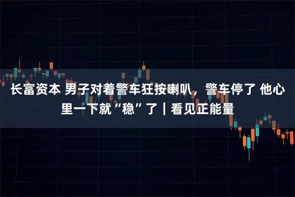 长富资本 男子对着警车狂按喇叭，警车停了 他心里一下就“稳”了｜看见正能量