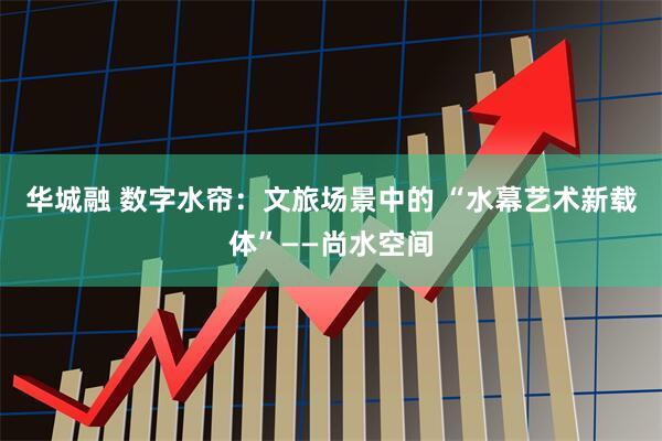 华城融 数字水帘：文旅场景中的 “水幕艺术新载体”——尚水空间