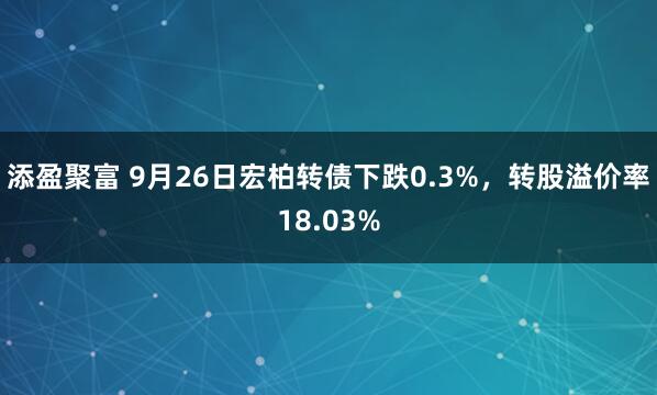 添盈聚富 9月26日宏柏转债下跌0.3%，转股溢价率18.03%