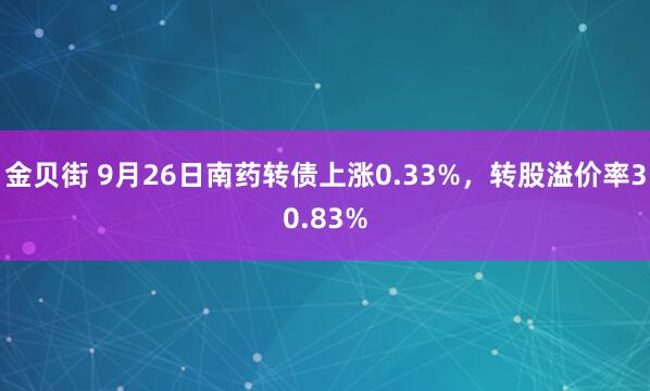 金贝街 9月26日南药转债上涨0.33%，转股溢价率30.83%