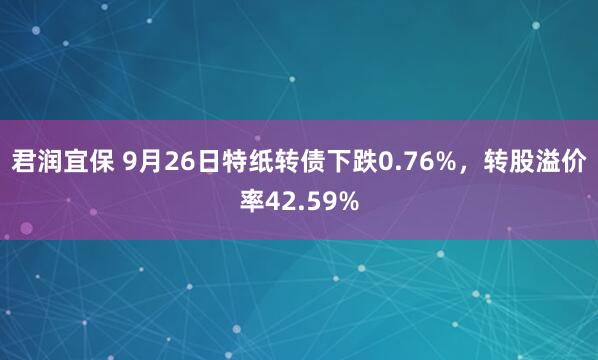 君润宜保 9月26日特纸转债下跌0.76%，转股溢价率42.59%
