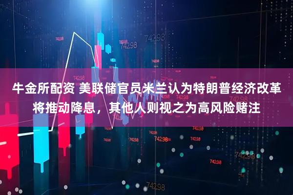 牛金所配资 美联储官员米兰认为特朗普经济改革将推动降息，其他人则视之为高风险赌注