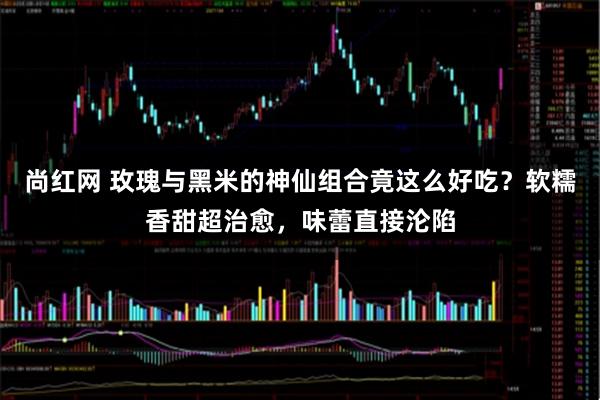 尚红网 玫瑰与黑米的神仙组合竟这么好吃？软糯香甜超治愈，味蕾直接沦陷
