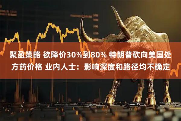 聚盈策略 欲降价30%到80% 特朗普砍向美国处方药价格 业内人士：影响深度和路径均不确定