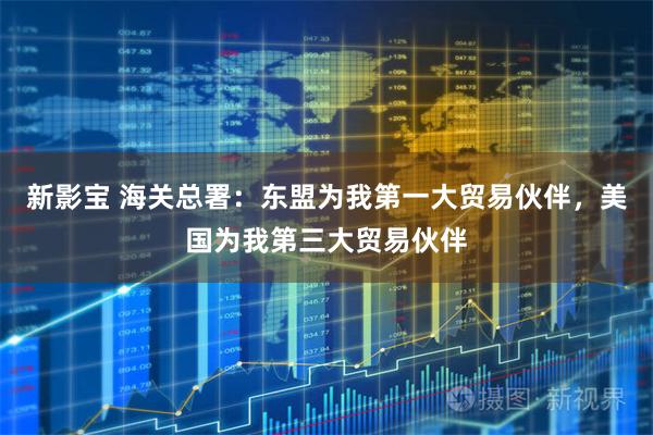 新影宝 海关总署:东盟为我第一大贸易伙伴,美国为我第三大贸易伙伴