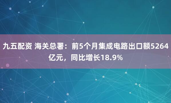 九五配资 海关总署:前5个月集成电路出口额5264亿元,同比增长18.9%
