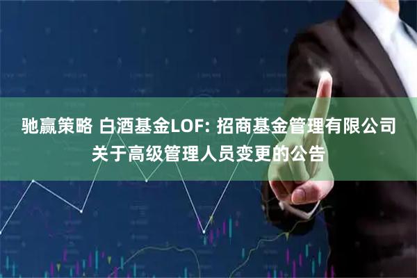 驰赢策略 白酒基金LOF: 招商基金管理有限公司关于高级管理人员变更的公告