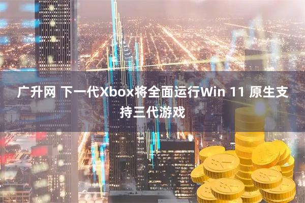 广升网 下一代Xbox将全面运行Win 11 原生支持三代游戏