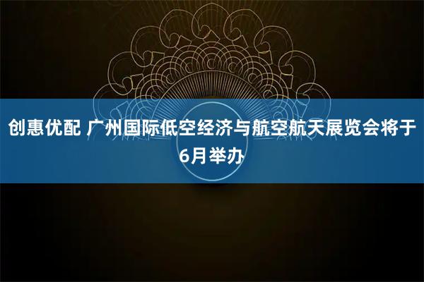 创惠优配 广州国际低空经济与航空航天展览会将于6月举办