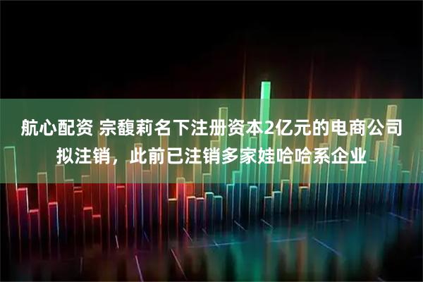 航心配资 宗馥莉名下注册资本2亿元的电商公司拟注销，此前已注销多家娃哈哈系企业