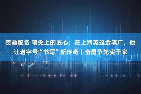 贵盈配资 笔尖上的匠心：在上海英雄金笔厂，他让老字号“书写”新传奇｜奋勇争先实干家