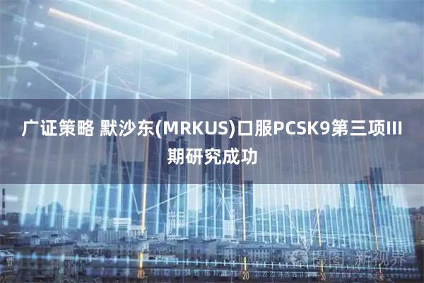 广证策略 默沙东(MRKUS)口服PCSK9第三项III期研究成功