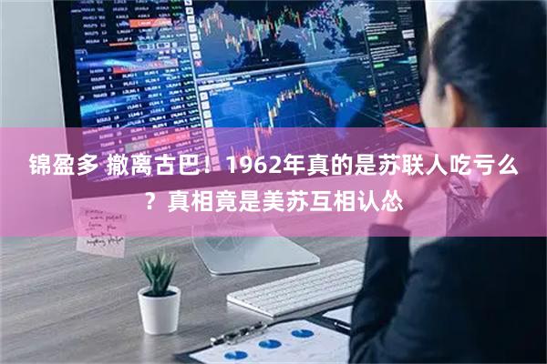 锦盈多 撤离古巴！1962年真的是苏联人吃亏么？真相竟是美苏互相认怂