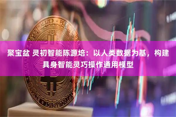 聚宝盆 灵初智能陈源培：以人类数据为基，构建具身智能灵巧操作通用模型